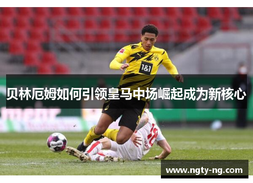 贝林厄姆如何引领皇马中场崛起成为新核心