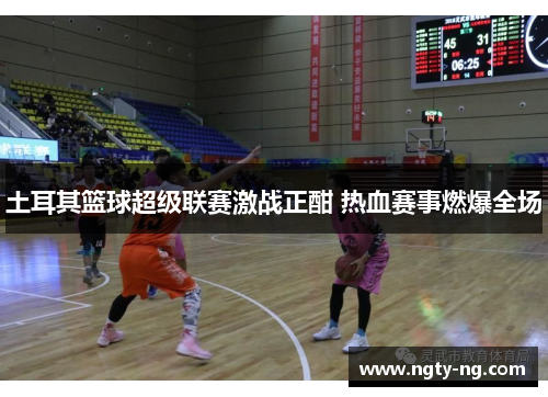 土耳其篮球超级联赛激战正酣 热血赛事燃爆全场